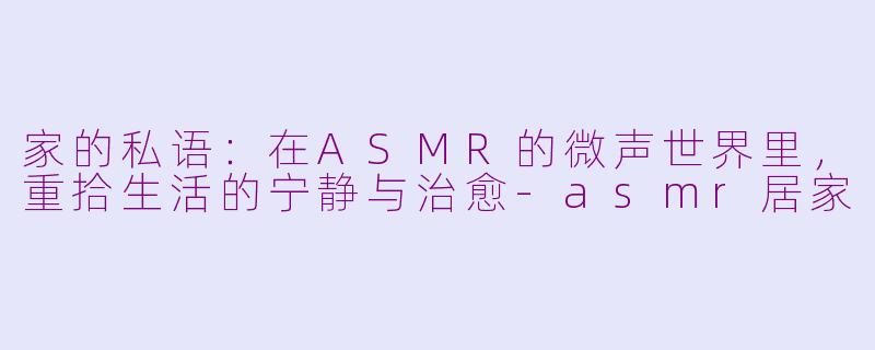 家的私语：在ASMR的微声世界里，重拾生活的宁静与治愈-asmr居家