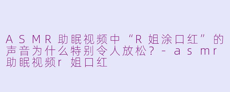 ASMR助眠视频中“R姐涂口红”的声音为什么特别令人放松?