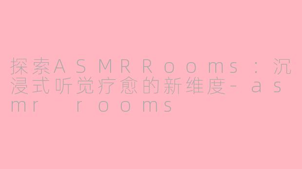 探索ASMRRooms：沉浸式听觉疗愈的新维度-asmr rooms
