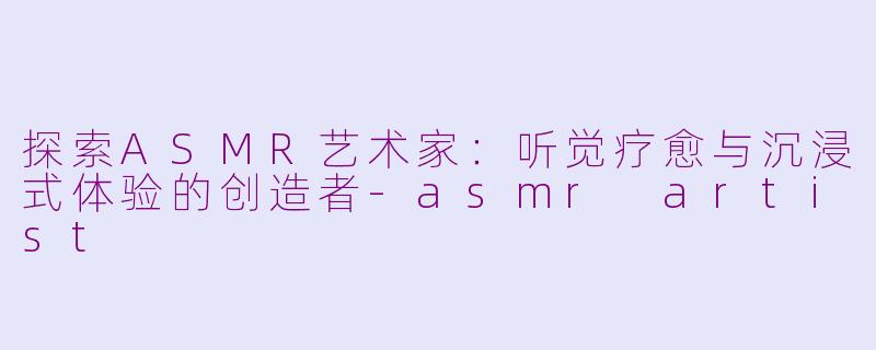探索ASMR艺术家：听觉疗愈与沉浸式体验的创造者-asmr artist