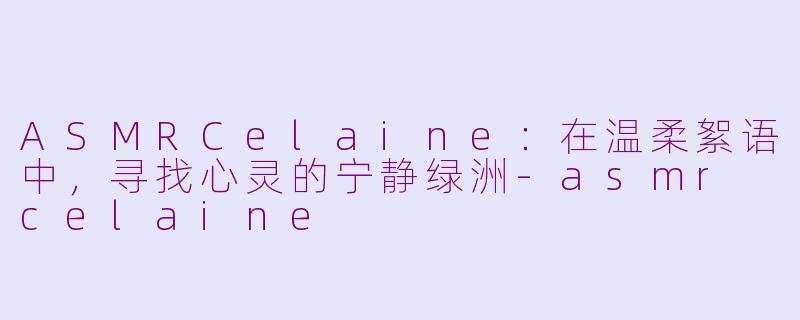 ASMRCelaine：在温柔絮语中，寻找心灵的宁静绿洲-asmr celaine