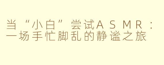 当“小白”尝试ASMR：一场手忙脚乱的静谧之旅