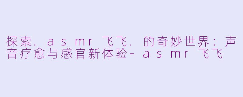 探索.asmr飞飞.的奇妙世界：声音疗愈与感官新体验-asmr飞飞