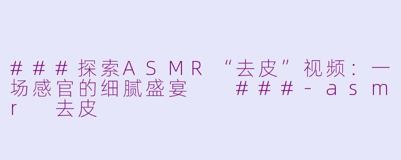 ###探索ASMR“去皮”视频：一场感官的细腻盛宴

###-asmr 去皮