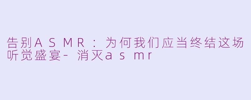 告别ASMR：为何我们应当终结这场听觉盛宴-消灭asmr