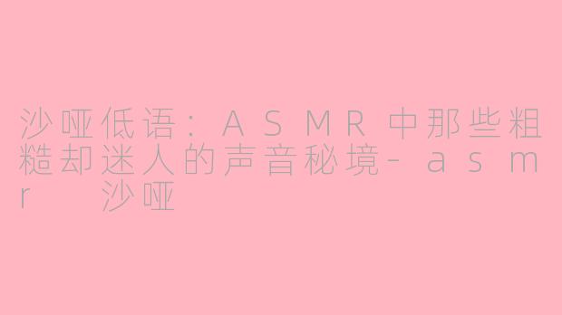 沙哑低语：ASMR中那些粗糙却迷人的声音秘境-asmr 沙哑