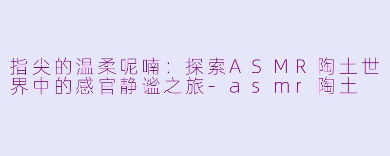 指尖的温柔呢喃：探索ASMR陶土世界中的感官静谧之旅-asmr陶土