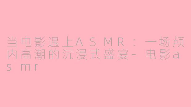 当电影遇上ASMR：一场颅内高潮的沉浸式盛宴-电影asmr