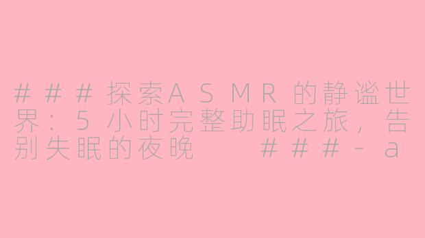 ###探索ASMR的静谧世界：5小时完整助眠之旅，告别失眠的夜晚

###-asmr助眠完整5小时