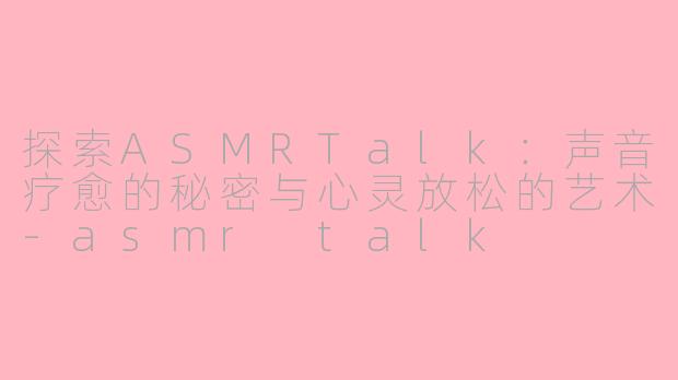 探索ASMRTalk：声音疗愈的秘密与心灵放松的艺术-asmr talk