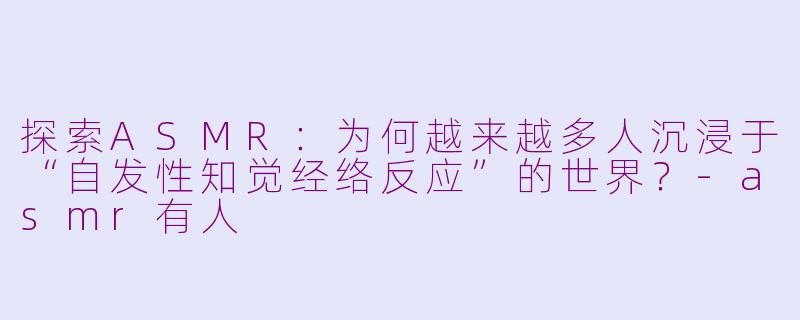 探索ASMR：为何越来越多人沉浸于“自发性知觉经络反应”的世界？-asmr有人