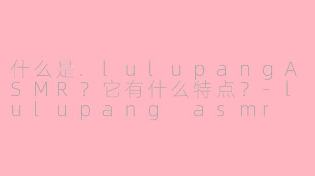 什么是.lulupangASMR？它有什么特点？-lulupang asmr