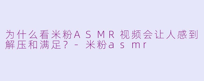 为什么看米粉ASMR视频会让人感到解压和满足？-米粉asmr
