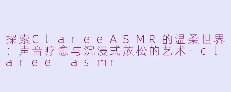 探索ClareeASMR的温柔世界：声音疗愈与沉浸式放松的艺术-claree asmr