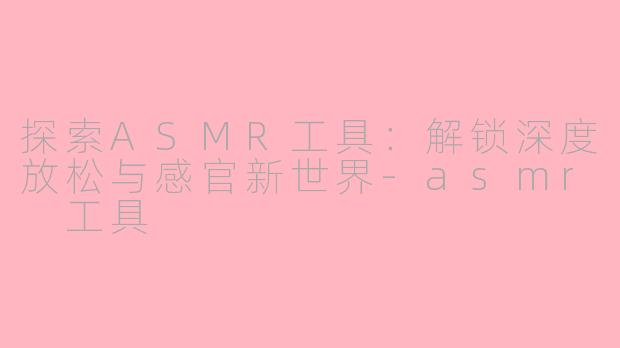 探索ASMR工具：解锁深度放松与感官新世界-asmr 工具