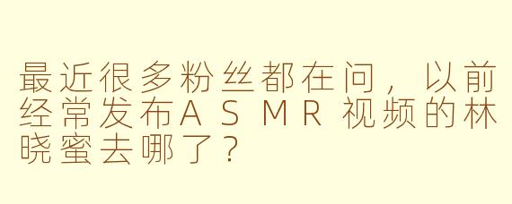 最近很多粉丝都在问，以前经常发布ASMR视频的林晓蜜去哪了？