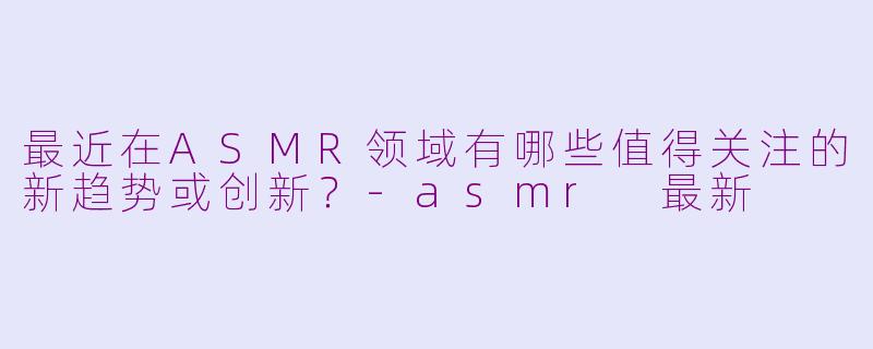 最近在ASMR领域有哪些值得关注的新趋势或创新?