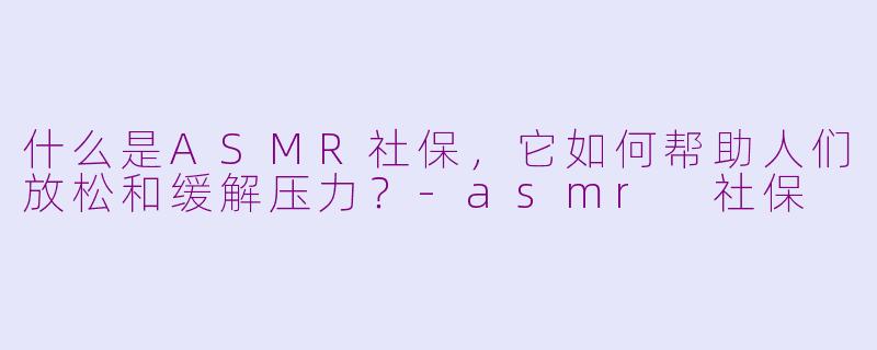 什么是ASMR社保，它如何帮助人们放松和缓解压力？-asmr 社保