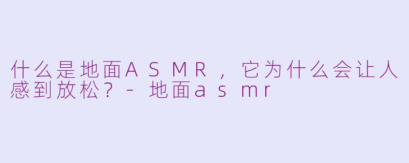 什么是地面ASMR，它为什么会让人感到放松？-地面asmr