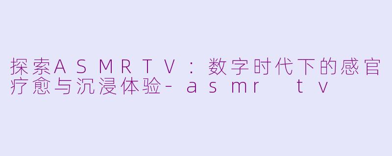 探索ASMRTV：数字时代下的感官疗愈与沉浸体验-asmr tv