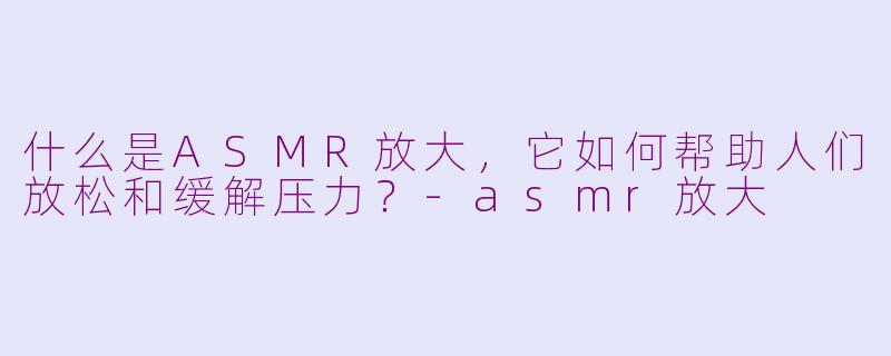 什么是ASMR放大，它如何帮助人们放松和缓解压力？-asmr放大