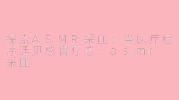 探索ASMR采血：当医疗程序遇见感官疗愈-asmr 采血