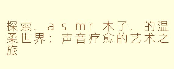 探索.asmr木子.的温柔世界：声音疗愈的艺术之旅