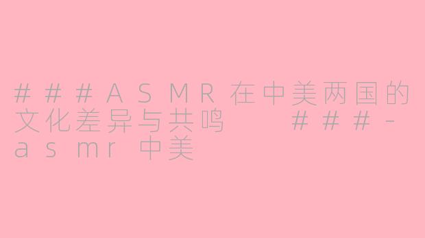 ###ASMR在中美两国的文化差异与共鸣

###-asmr中美