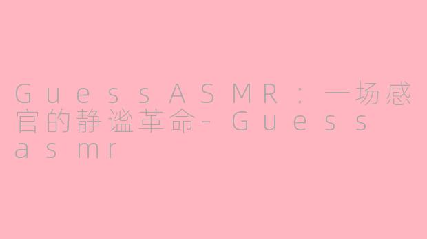 GuessASMR：一场感官的静谧革命-Guess asmr