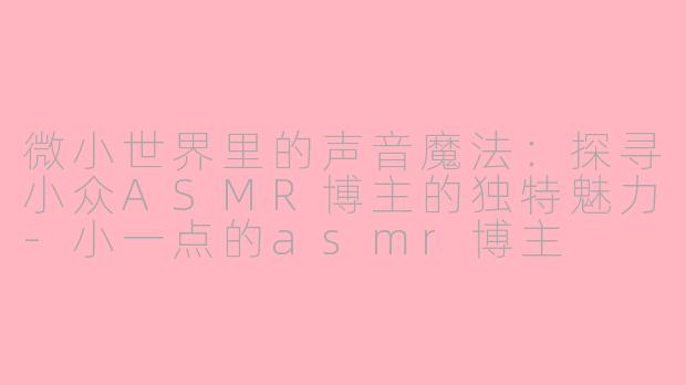 微小世界里的声音魔法：探寻小众ASMR博主的独特魅力-小一点的asmr博主