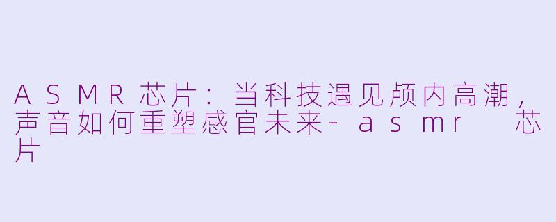 ASMR芯片：当科技遇见颅内高潮，声音如何重塑感官未来-asmr 芯片