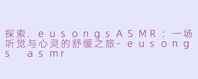 探索.eusongsASMR：一场听觉与心灵的舒缓之旅-eusongs asmr