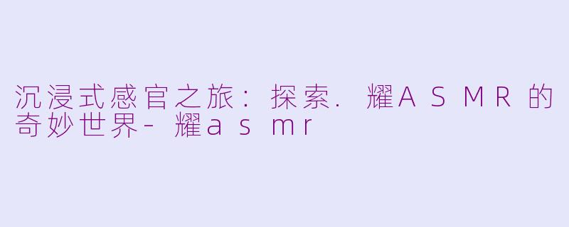 沉浸式感官之旅：探索.耀ASMR的奇妙世界-耀asmr