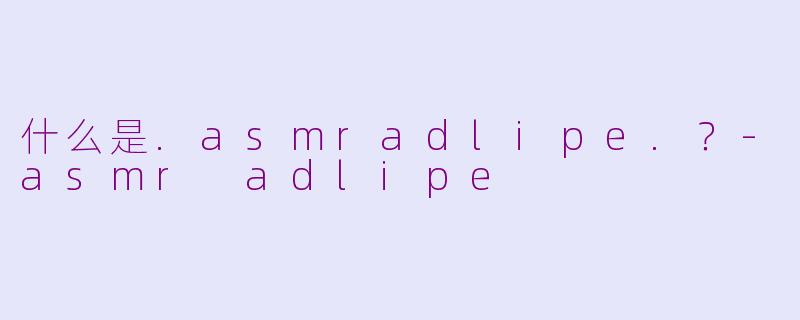 什么是.asmradlipe.？-asmr adlipe