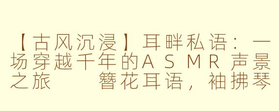 【古风沉浸】耳畔私语：一场穿越千年的ASMR声景之旅

簪花耳语，袖拂琴弦：在古风ASMR里邂逅一场声色千年