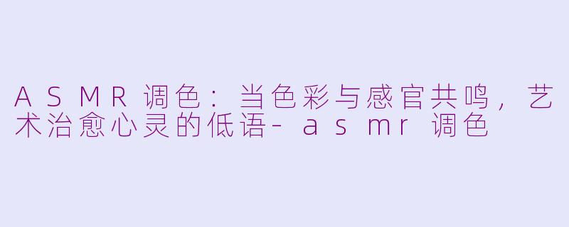 ASMR调色：当色彩与感官共鸣，艺术治愈心灵的低语-asmr调色