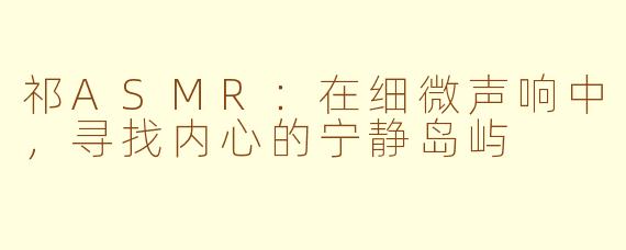 祁ASMR：在细微声响中，寻找内心的宁静岛屿