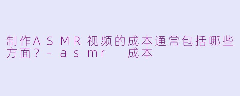 制作ASMR视频的成本通常包括哪些方面？-asmr 成本