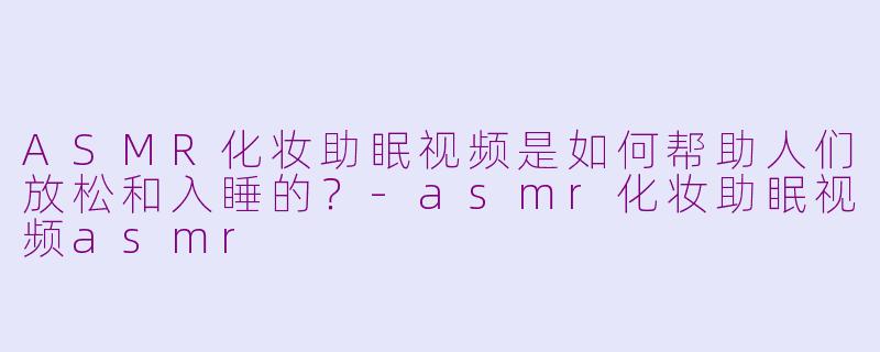 ASMR化妆助眠视频是如何帮助人们放松和入睡的？-asmr化妆助眠视频asmr