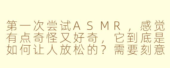 第一次尝试ASMR，感觉有点奇怪又好奇，它到底是如何让人放松的？需要刻意专注才能起效吗？