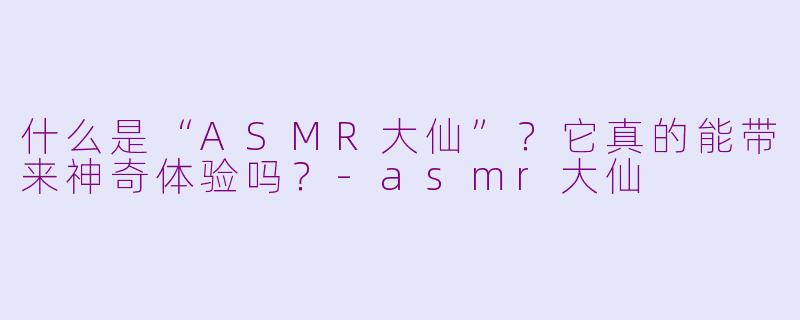 什么是“ASMR大仙”？它真的能带来神奇体验吗？-asmr大仙
