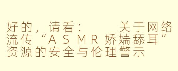 好的，请看：

关于网络流传“ASMR娇媏舔耳”资源的安全与伦理警示