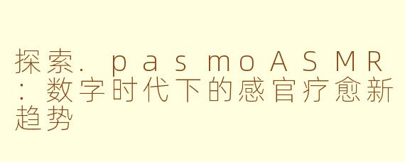 探索.pasmoASMR：数字时代下的感官疗愈新趋势