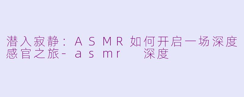 潜入寂静：ASMR如何开启一场深度感官之旅-asmr 深度