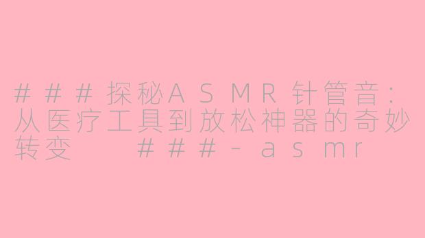 ###探秘ASMR针管音：从医疗工具到放松神器的奇妙转变

###-asmr 针管