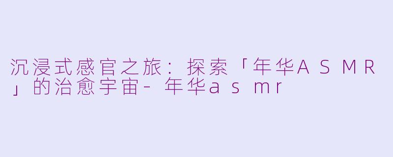沉浸式感官之旅：探索「年华ASMR」的治愈宇宙-年华asmr