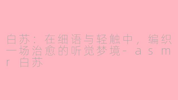白苏：在细语与轻触中，编织一场治愈的听觉梦境-asmr白苏