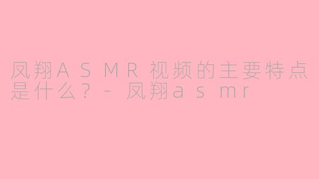 凤翔ASMR视频的主要特点是什么？-凤翔asmr