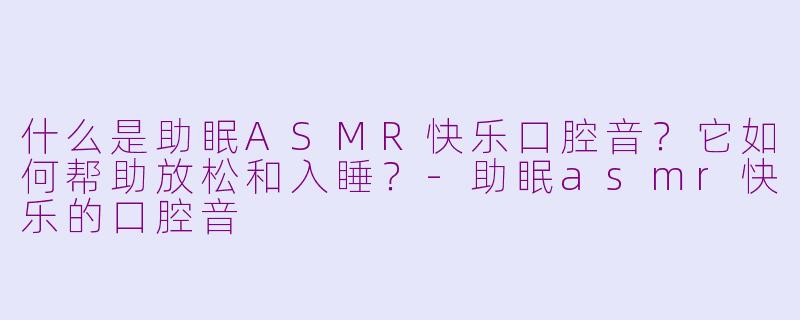 什么是助眠ASMR快乐口腔音？它如何帮助放松和入睡？-助眠asmr快乐的口腔音