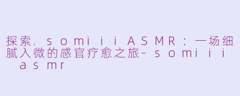 探索.somiiiASMR：一场细腻入微的感官疗愈之旅-somiii asmr